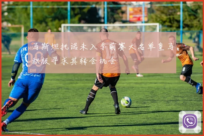 马斯坦托诺未入季前赛大名单皇马积极寻求其转会机会
