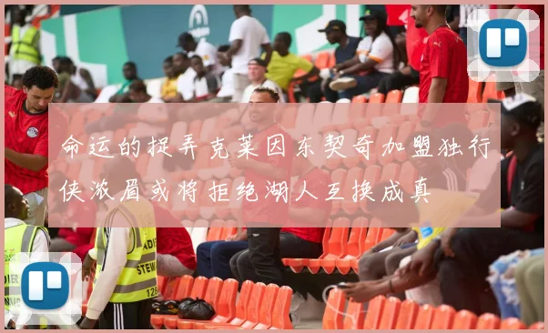 命运的捉弄克莱因东契奇加盟独行侠浓眉或将拒绝湖人互换成真
